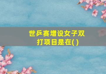 世乒赛增设女子双打项目是在( )